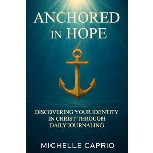 Caprio, Michelle A. ANCHORED IN HOPE: DISCOVERING YOUR IDENTITY IN CHRIST THROUGH JOURNALING Caprio, Michelle A. ANCHORED IN HOPE: DISCOVERING YOUR IDENTITY IN CHRIST THROUGH JOURNALING