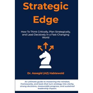 Habtewold, Dr. Assegid Strategic Edge: How To Think Critically, Plan Strategically, and Lead Decisively in a Fast-Changing World Habtewold, Dr. Assegid Strategic Edge: How To Think Critically, Plan Strategically, and Lead Decisively in a Fast-Changing World