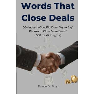 Du Bruyn, Damon Words That Close Deals: 50+ Industry-Specific ‘Don’t Say → Say’ Phrases to Close More Deals” ( 500 total+ insights ) Du Bruyn, Damon Words That Close Deals: 50+ Industry-Specific ‘Don’t Say → Say’ Phrases to Close More Deals” ( 500 total+ insights )
