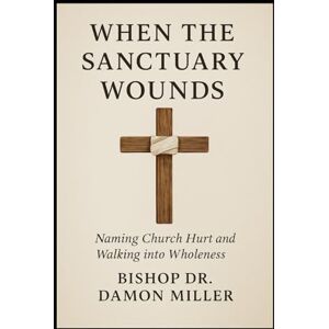 Miller, Dr Damon When The Sanctuary Wounds: Naming Church Hurt and Walking into Wholeness Miller, Dr Damon When The Sanctuary Wounds: Naming Church Hurt and Walking into Wholeness