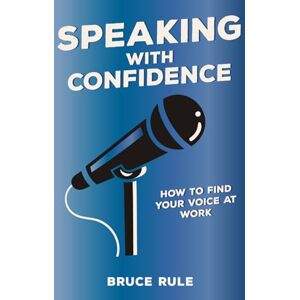 Rule, Bruce Speaking with Confidence: How to Find Your Voice at Work Rule, Bruce Speaking with Confidence: How to Find Your Voice at Work