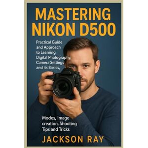 Jackson MASTERING NIKON D500: Practical Guide and Approach to Learning Digital Photography, Camera Settings and its Basics, Modes, image creation, Shooting Tips and Tricks Jackson MASTERING NIKON D500: Practical Guide and Approach to Learning Digital Photography, Camera Settings and its Basics, Modes, image creation, Shooting Tips and Tricks