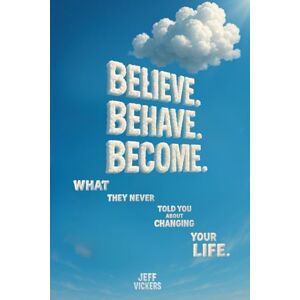 Vickers, Jeffrey A Believe. Behave. Become.: What They Never Told You about Changing Your Life Vickers, Jeffrey A Believe. Behave. Become.: What They Never Told You about Changing Your Life