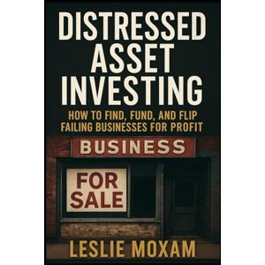 Moxam, Leslie Distressed Asset Investing: How to Find, Fund, and Flip Failing Businesses for Profit: Unlock the hidden goldmine of failing businesses and turn chaos into cash Moxam, Leslie Distressed Asset Investing: How to Find, Fund, and Flip Failing Businesses for Profit: Unlock the hidden goldmine of failing businesses and turn chaos into cash