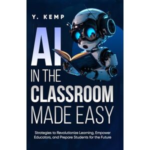 KEMP, Y. AI In The Classroom Made Easy: Strategies to Revolutionize Learning, Empower Educators, and Prepare Students for the Future KEMP, Y. AI In The Classroom Made Easy: Strategies to Revolutionize Learning, Empower Educators, and Prepare Students for the Future