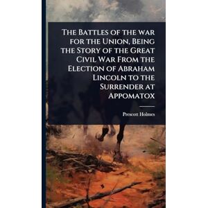 Holmes, Prescott The Battles of the war for the Union, Being the Story of the Great Civil War From the Election of Abraham Lincoln to the Surrender at Appomatox Holmes, Prescott The Battles of the war for the Union, Being the Story of the Great Civil War From the Election of Abraham Lincoln to the Surrender at Appomatox