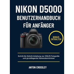 Crossley, Anton NIKON D5000 BENUTZERHANDBUCH FÜR ANFÄNGER: Schritt-für-Schritt-Anleitung zur DSLR-Fotografie und grundlegende Kamerakenntnisse Crossley, Anton NIKON D5000 BENUTZERHANDBUCH FÜR ANFÄNGER: Schritt-für-Schritt-Anleitung zur DSLR-Fotografie und grundlegende Kamerakenntnisse