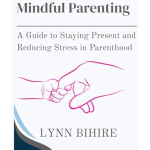 Bihire, Lynn Mindful Parenting: A Guide to Staying Present and Reducing Stress in Parenthood Bihire, Lynn Mindful Parenting: A Guide to Staying Present and Reducing Stress in Parenthood