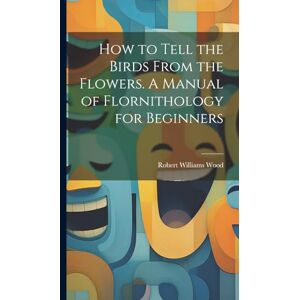 Wood, Robert Williams How to Tell the Birds From the Flowers. A Manual of Flornithology for Beginners Wood, Robert Williams How to Tell the Birds From the Flowers. A Manual of Flornithology for Beginners