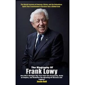 Hall, Justin The Biography of Frank Lowy: How Did a Refugee Boy Turn Pain Into Prosperity, Build an Empire, and Redefine the Meaning of Success and Legacy? Hall, Justin The Biography of Frank Lowy: How Did a Refugee Boy Turn Pain Into Prosperity, Build an Empire, and Redefine the Meaning of Success and Legacy?
