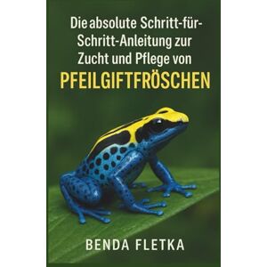 Fletka, Benda Die absolute Schritt-für-Schritt-Anleitung zur Zucht und Pflege von Pfeilgiftfröschen Fletka, Benda Die absolute Schritt-für-Schritt-Anleitung zur Zucht und Pflege von Pfeilgiftfröschen