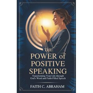 Abraham, Faith C. THE POWER OF POSITIVE SPEAKING: Transform Your Faith, Relationships, and Destiny Through Biblical Principles of Life-Giving Speech A Christian Guide ... Prayer Power, and Spiritual Breakthrough Abraham, Faith C. THE POWER OF POSITIVE SPEAKING: Transform Your Faith, Relationships, and Destiny Through Biblical Principles of Life-Giving Speech A Christian Guide ... Prayer Power, and Spiritual Breakthrough