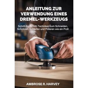 R. Harvey, Ambrose ANLEITUNG ZUR VERWENDUNG EINES DREMEL-WERKZEUGS: Schritt-für-Schritt-Techniken zum Schneiden, Schnitzen, Schleifen und Polieren wie ein Profi R. Harvey, Ambrose ANLEITUNG ZUR VERWENDUNG EINES DREMEL-WERKZEUGS: Schritt-für-Schritt-Techniken zum Schneiden, Schnitzen, Schleifen und Polieren wie ein Profi
