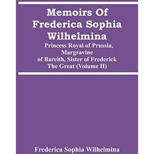 Sophia Wilhelmina, Frederica Memoirs Of Frederica Sophia Wilhelmina: Princess Royal Of Prussia, Margravine Of Bareith, Sister Of Frederick The Great (Volume Ii) Sophia Wilhelmina, Frederica Memoirs Of Frederica Sophia Wilhelmina: Princess Royal Of Prussia, Margravine Of Bareith, Sister Of Frederick The Great (Volume Ii)