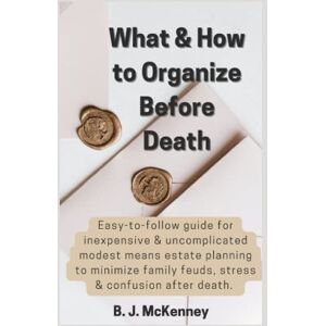 McKenney, B. J. What & How to Organize Before Death: Easy-to-follow guide for inexpensive & uncomplicated modest means estate planning to minimize family feuds, stress, and confusion after death. McKenney, B. J. What & How to Organize Before Death: Easy-to-follow guide for inexpensive & uncomplicated modest means estate planning to minimize family feuds, stress, and confusion after death.