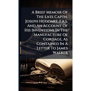Anonymous A Brief Memoir Of The Late Captn. Joseph Huddart, F.r.s. And An Account Of His Inventions In The Manufacture Of Cordage, As Contained In A Letter To James Walker Anonymous A Brief Memoir Of The Late Captn. Joseph Huddart, F.r.s. And An Account Of His Inventions In The Manufacture Of Cordage, As Contained In A Letter To James Walker