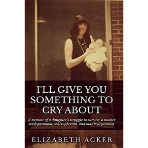 Acker, Elizabeth I'll Give You Something to Cry About: A memoir of a daughter's struggle to survive a mother with paranoia, schizophrenia, and manic depression Acker, Elizabeth I'll Give You Something to Cry About: A memoir of a daughter's struggle to survive a mother with paranoia, schizophrenia, and manic depression