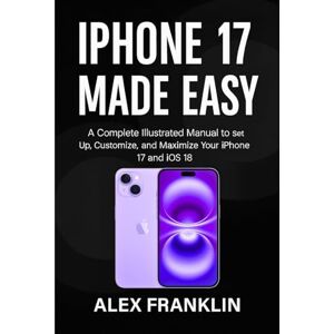 FRANKLIN, ALEX IPHONE 17 MADE EASY: A Complete Illustrated Manual to Set Up, Customize, and Maximize Your iPhone 17 and iOS 18 FRANKLIN, ALEX IPHONE 17 MADE EASY: A Complete Illustrated Manual to Set Up, Customize, and Maximize Your iPhone 17 and iOS 18
