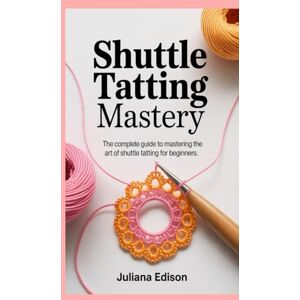 Edison, Juliana Shuttle Tatting Mastery: The Complete Guide to Mastering the Art of Shuttle Tatting for Beginners Edison, Juliana Shuttle Tatting Mastery: The Complete Guide to Mastering the Art of Shuttle Tatting for Beginners