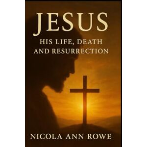 Rowe, Nicola Ann Jesus: His Life, Death, and Resurrection: An Inspirational Account of His Teachings, Miracles, and Eternal Hope Rowe, Nicola Ann Jesus: His Life, Death, and Resurrection: An Inspirational Account of His Teachings, Miracles, and Eternal Hope