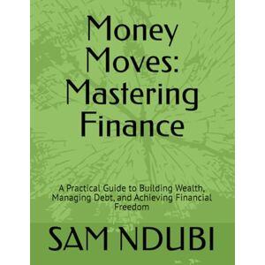 NDUBI, SAM Money Moves: Mastering Finance: A Practical Guide to Building Wealth, Managing Debt, and Achieving Financial Freedom NDUBI, SAM Money Moves: Mastering Finance: A Practical Guide to Building Wealth, Managing Debt, and Achieving Financial Freedom