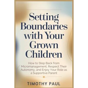 PAUL, TIMOTHY SETTING BOUNDARIES WITH YOUR GROWN CHILDREN: How to Step Back from Micromanagement, Respect Their Autonomy, and Enjoy Your Role as a Supportive Parent PAUL, TIMOTHY SETTING BOUNDARIES WITH YOUR GROWN CHILDREN: How to Step Back from Micromanagement, Respect Their Autonomy, and Enjoy Your Role as a Supportive Parent
