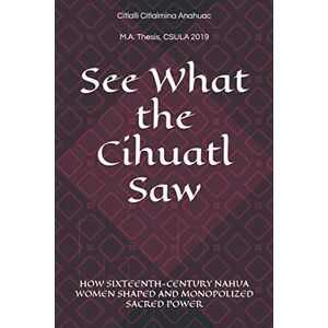 Anahuac, Citlalli Citlalmina See What the Cihuatl Saw: HOW SIXTEENTH-CENTURY NAHUA WOMEN SHAPED AND MONOPOLIZED SACRED POWER Anahuac, Citlalli Citlalmina See What the Cihuatl Saw: HOW SIXTEENTH-CENTURY NAHUA WOMEN SHAPED AND MONOPOLIZED SACRED POWER