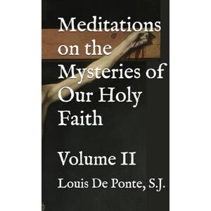 De Ponte S.J., Fr. Louis Meditations on the Mysteries of Our Holy Faith: Volume II De Ponte S.J., Fr. Louis Meditations on the Mysteries of Our Holy Faith: Volume II