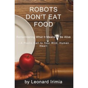 Irimia, Leonard Robots Don't Eat Food: Remembering What It Means to Be Alive — A Poetic Call to Your Wild, Human Heart: 1 (What Robots Can’t Do) Irimia, Leonard Robots Don't Eat Food: Remembering What It Means to Be Alive — A Poetic Call to Your Wild, Human Heart: 1 (What Robots Can’t Do)