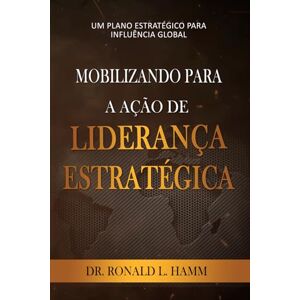 Hamm, Dr. Ronald L MOBILIZANDO PARA A AÇÃO DE LIDERANÇA ESTRATÉGICA: UM PLANO ESTRATÉGICO PARA INFLUÊNCIA GLOBAL Hamm, Dr. Ronald L MOBILIZANDO PARA A AÇÃO DE LIDERANÇA ESTRATÉGICA: UM PLANO ESTRATÉGICO PARA INFLUÊNCIA GLOBAL