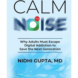 Gupta MD, Nidhi Calm the Noise: Why Adults Must Escape Digital Addiction to Save the Next Generation Gupta MD, Nidhi Calm the Noise: Why Adults Must Escape Digital Addiction to Save the Next Generation