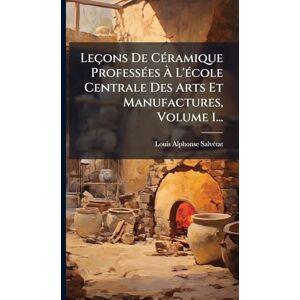 Salvã(c)Tat, Louis Alphonse Leçons De CÃ(c)ramique ProfessÃ(c)es À L'Ã(c)cole Centrale Des Arts Et Manufactures, Volume 1... Salvã(c)Tat, Louis Alphonse Leçons De CÃ(c)ramique ProfessÃ(c)es À L'Ã(c)cole Centrale Des Arts Et Manufactures, Volume 1...