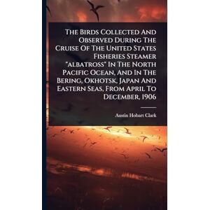 Clark, Austin Hobart The Birds Collected And Observed During The Cruise Of The United States Fisheries Steamer "albatross" In The North Pacific Ocean, And In The Bering, ... Eastern Seas, From April To December, 1906 Clark, Austin Hobart The Birds Collected And Observed During The Cruise Of The United States Fisheries Steamer "albatross" In The North Pacific Ocean, And In The Bering, ... Eastern Seas, From April To December, 1906