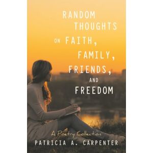 Carpenter, Patricia A. Random Thoughts on Faith,Family,Friends,and Freedom: A Poetry Collection Carpenter, Patricia A. Random Thoughts on Faith,Family,Friends,and Freedom: A Poetry Collection
