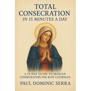 Dominic Serra, Paul TOTAL CONSECRATION IN 15 MINUTES A DAY:A 33-DAY GUIDE TO MARIAN CONSECRATION FOR BUSY CATHOLICS Dominic Serra, Paul TOTAL CONSECRATION IN 15 MINUTES A DAY:A 33-DAY GUIDE TO MARIAN CONSECRATION FOR BUSY CATHOLICS