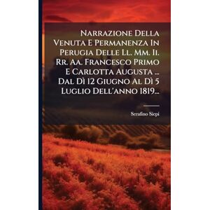 Siepi, Serafino Narrazione Della Venuta E Permanenza In Perugia Delle Ll. Mm. Ii. Rr. Aa. Francesco Primo E Carlotta Augusta ... Dal Dì 12 Giugno Al Dì 5 Luglio Dell'anno 1819... Siepi, Serafino Narrazione Della Venuta E Permanenza In Perugia Delle Ll. Mm. Ii. Rr. Aa. Francesco Primo E Carlotta Augusta ... Dal Dì 12 Giugno Al Dì 5 Luglio Dell'anno 1819...