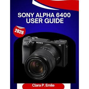 Emile, Clara P. Sony Alpha 6400 user GUIDE 2026: A Step-by-Step Manual to Master Your camera with Expert Tips for Beginners and Seniors Emile, Clara P. Sony Alpha 6400 user GUIDE 2026: A Step-by-Step Manual to Master Your camera with Expert Tips for Beginners and Seniors
