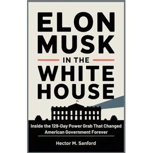 Sanford, Hector M. Elon Musk in the White House: Inside the 129-Day Power Grab That Changed American Government Forever Sanford, Hector M. Elon Musk in the White House: Inside the 129-Day Power Grab That Changed American Government Forever