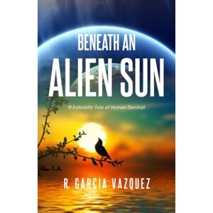 Garcia Vazquez, R. Beneath An Alien Sun: A Post-Apocalyptic Chronicle of Love, Death, and Human Resilience Garcia Vazquez, R. Beneath An Alien Sun: A Post-Apocalyptic Chronicle of Love, Death, and Human Resilience