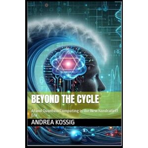 Kossig, Andrea Beyond the Cycle: AI and Quantum Computing in the New Kondratieff Era Kossig, Andrea Beyond the Cycle: AI and Quantum Computing in the New Kondratieff Era