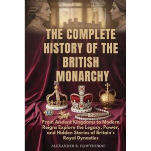 Hawthorne, Alexander R. THE COMPLETE HISTORY OF THE BRITISH MONARCHY: From Ancient Kingdoms to Modern Reigns Explore the Legacy, Power, and Hidden Stories of Britain’s Royal Dynasties Hawthorne, Alexander R. THE COMPLETE HISTORY OF THE BRITISH MONARCHY: From Ancient Kingdoms to Modern Reigns Explore the Legacy, Power, and Hidden Stories of Britain’s Royal Dynasties