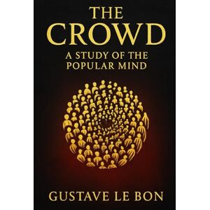 Le Bon, Gustave The Crowd: A Study of the Popular Mind: An exploration of crowd psychology group dynamics and the hidden forces that drive mass persuasion political change and social unrest Le Bon, Gustave The Crowd: A Study of the Popular Mind: An exploration of crowd psychology group dynamics and the hidden forces that drive mass persuasion political change and social unrest