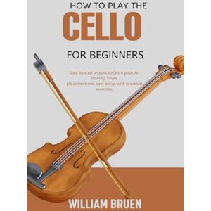 Bruen, William How To Play The Cello For Beginners Guide: Guide Step By Step Lessons To Learn Posture, Bowing, Finger Placement And Easy Songs With Practical Exercises. Bruen, William How To Play The Cello For Beginners Guide: Guide Step By Step Lessons To Learn Posture, Bowing, Finger Placement And Easy Songs With Practical Exercises.