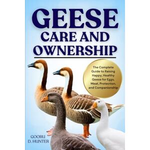 HUNTER, GOORU D GEESE CARE AND OWNERSHIP: The Complete Guide to Raising Happy, Healthy Geese for Eggs, Meat, Protection, and Companionship HUNTER, GOORU D GEESE CARE AND OWNERSHIP: The Complete Guide to Raising Happy, Healthy Geese for Eggs, Meat, Protection, and Companionship