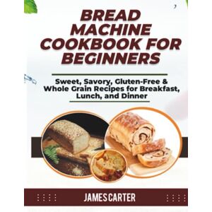 Carter, James BREAD MACHINE COOKBOOK FOR BEGINNERS: Sweet, Savory, Gluten-Free & Whole Grain Recipes for Breakfast, Lunch, and Dinner Carter, James BREAD MACHINE COOKBOOK FOR BEGINNERS: Sweet, Savory, Gluten-Free & Whole Grain Recipes for Breakfast, Lunch, and Dinner