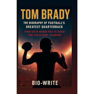 -WRITE, BIO TOM BRADY, THE BIOGRAPHY OF FOOTBALL’S GREATEST QUARTERBACK: From Sixth-Round Pick to Seven-Time Super Bowl Champion -WRITE, BIO TOM BRADY, THE BIOGRAPHY OF FOOTBALL’S GREATEST QUARTERBACK: From Sixth-Round Pick to Seven-Time Super Bowl Champion