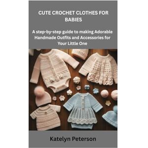 Peterson, Katelyn CUTE CROCHET CLOTHES FOR BABIES: A step-by-step guide to making Adorable Handmade Outfits and Accessories for Your Little One Peterson, Katelyn CUTE CROCHET CLOTHES FOR BABIES: A step-by-step guide to making Adorable Handmade Outfits and Accessories for Your Little One