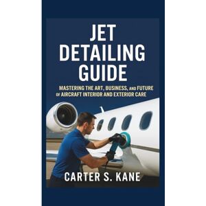 S. KANE, CARTER JET DETAILING GUIDE: MASTERING THE ART, BUSINESS, AND FUTURE OF AIRCRAFT INTERIOR AND EXTERIOR CARE S. KANE, CARTER JET DETAILING GUIDE: MASTERING THE ART, BUSINESS, AND FUTURE OF AIRCRAFT INTERIOR AND EXTERIOR CARE