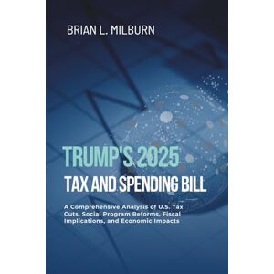 Milburn, Brian L. Trump's 2025 Tax and Spending Bill: A Comprehensive Analysis of U.S. Tax Cuts, Social Program Reforms, Fiscal Implications, and Economic Impacts Milburn, Brian L. Trump's 2025 Tax and Spending Bill: A Comprehensive Analysis of U.S. Tax Cuts, Social Program Reforms, Fiscal Implications, and Economic Impacts