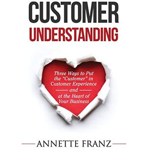 Franz, Annette Customer Understanding: Three Ways to Put the "Customer" in Customer Experience (and at the Heart of Your Business) Franz, Annette Customer Understanding: Three Ways to Put the "Customer" in Customer Experience (and at the Heart of Your Business)